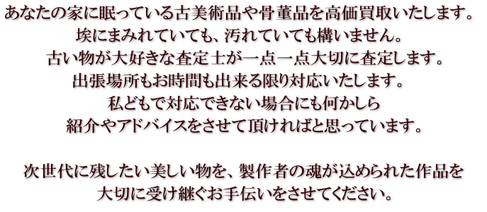 あなたの家に眠っている古美術品や骨董品を高価買取いたします。  埃にまみれていても、汚れていても構いません。  古い物が大好きな査定士が一点一点大切に査定します。 出張場所もお時間も出来る限り対応いたします。  私どもで対応できない場合にも何かしら 紹介やアドバイスをさせて頂ければと思っています。  次世代に残したい美しい物を、製作者の魂が込められた作品を 大切に受け継ぐお手伝いをさせてください。
