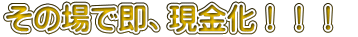 その場で即、現金化！！！ 