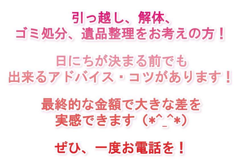 引っ越し、解体、ゴミ処分、遺品整理をお考えの方！日にちが決まる前でも出来るアドバイス・コツがあります！最終的な金額で大きな差を実感できます（*^_^*）ぜひ、一度お電話を！