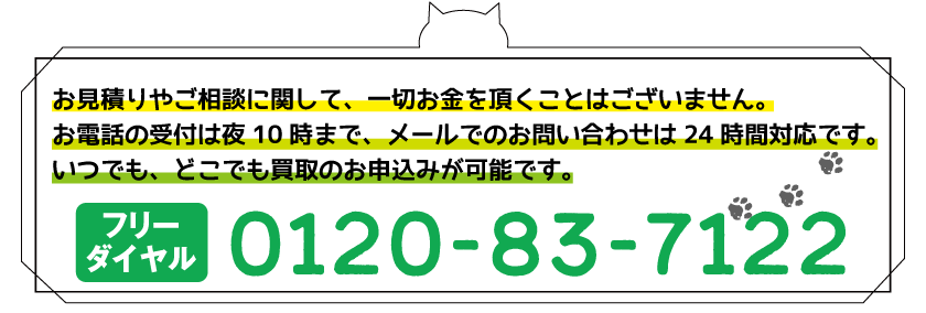 お見積り・キャンセル料など買取サービスに関して一切お金をおただくことはございません。お電話受付は夜10時まで、メールでのお問い合わせは24時間対応です。いつでも、ごこでも買取のお申し込みが可能。,フリーダイヤル0120-83-7122